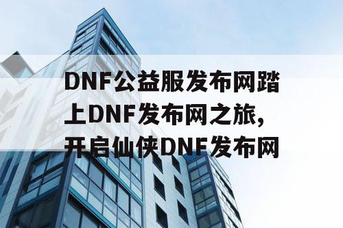 DNF公益服发布网踏上DNF发布网之旅,开启仙侠DNF发布网