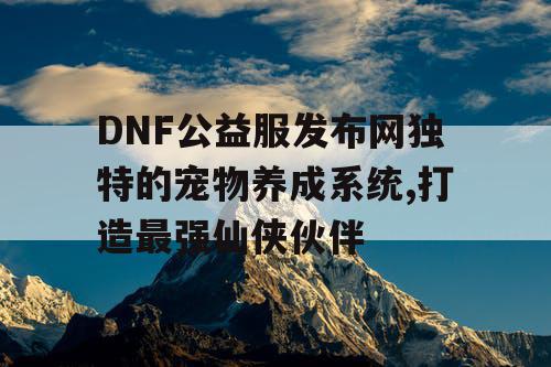 DNF公益服发布网独特的宠物养成系统,打造最强仙侠伙伴