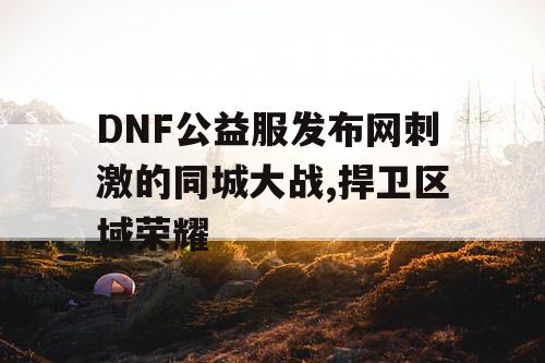 DNF公益服发布网刺激的同城大战,捍卫区域荣耀