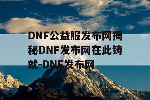 DNF公益服发布网揭秘DNF发布网在此铸就-DNF发布网
