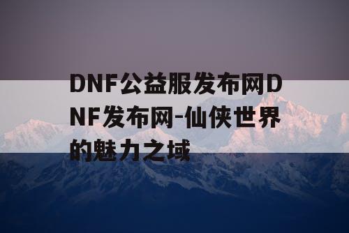 DNF公益服发布网DNF发布网-仙侠世界的魅力之域