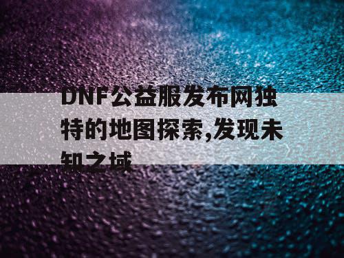 DNF公益服发布网独特的地图探索,发现未知之域