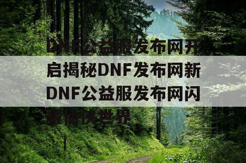 DNF公益服发布网开启揭秘DNF发布网新DNF公益服发布网闪耀仙侠世界