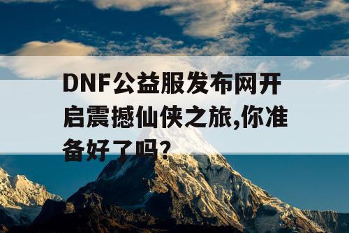 DNF公益服发布网开启震撼仙侠之旅,你准备好了吗？