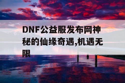 DNF公益服发布网神秘的仙缘奇遇,机遇无限