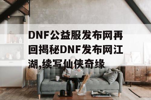 DNF公益服发布网再回揭秘DNF发布网江湖,续写仙侠奇缘