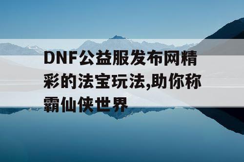 DNF公益服发布网精彩的法宝玩法,助你称霸仙侠世界