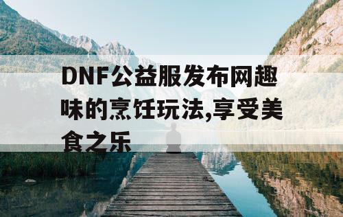 DNF公益服发布网趣味的烹饪玩法,享受美食之乐
