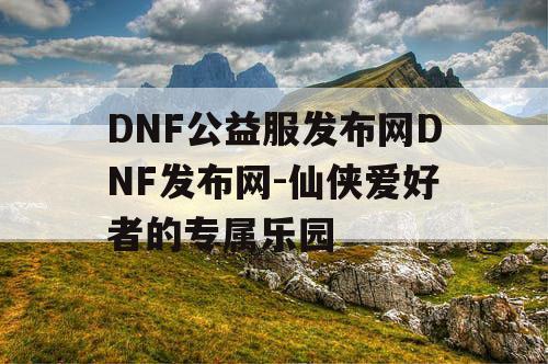 DNF公益服发布网DNF发布网-仙侠爱好者的专属乐园
