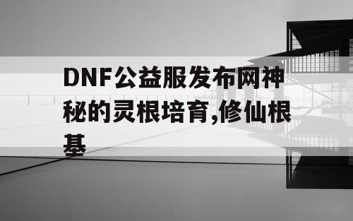 DNF公益服发布网神秘的灵根培育,修仙根基
