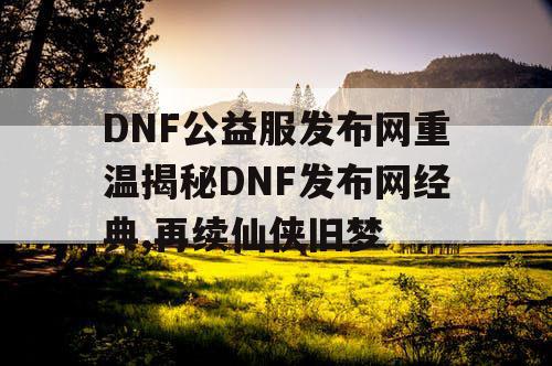 DNF公益服发布网重温揭秘DNF发布网经典,再续仙侠旧梦
