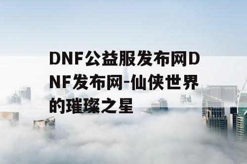 DNF公益服发布网DNF发布网-仙侠世界的璀璨之星