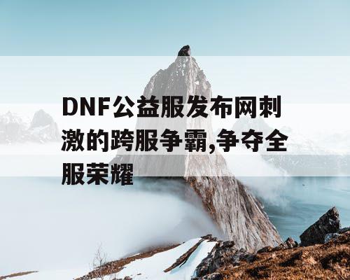 DNF公益服发布网刺激的跨服争霸,争夺全服荣耀