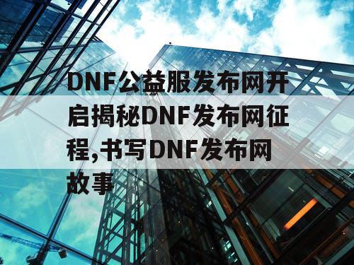 DNF公益服发布网开启揭秘DNF发布网征程,书写DNF发布网故事