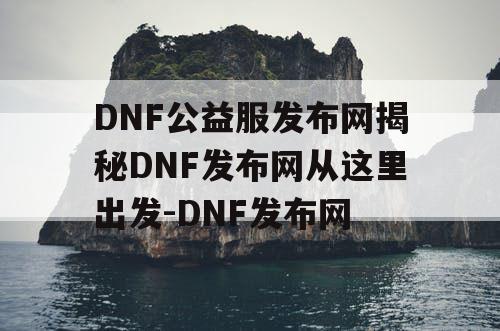 DNF公益服发布网揭秘DNF发布网从这里出发-DNF发布网