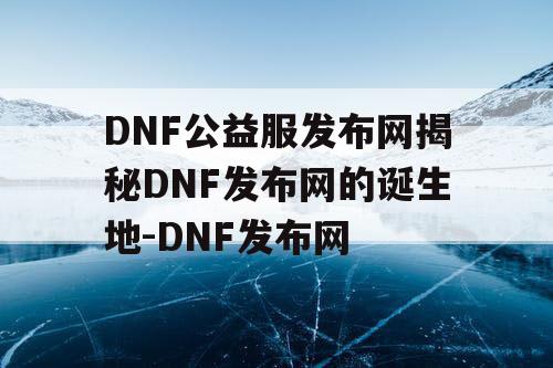 DNF公益服发布网揭秘DNF发布网的诞生地-DNF发布网