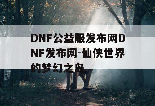 DNF公益服发布网DNF发布网-仙侠世界的梦幻之岛