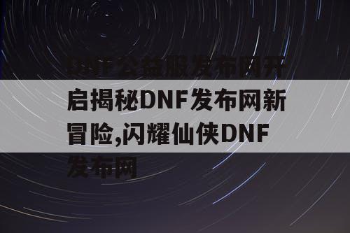 DNF公益服发布网开启揭秘DNF发布网新冒险,闪耀仙侠DNF发布网