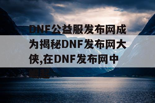 DNF公益服发布网成为揭秘DNF发布网大侠,在DNF发布网中崛起 DNF公益服发布网成为揭秘DNF发布网大侠,在DNF发布网中崛起