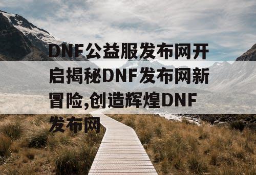 DNF公益服发布网开启揭秘DNF发布网新冒险,创造辉煌DNF发布网