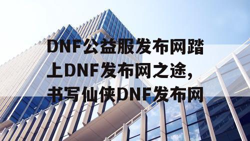 DNF公益服发布网踏上DNF发布网之途,书写仙侠DNF发布网