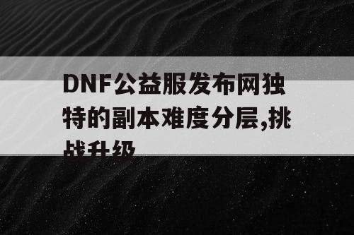 DNF公益服发布网独特的副本难度分层,挑战升级