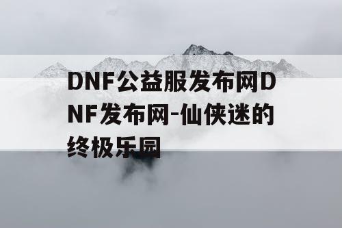 DNF公益服发布网DNF发布网-仙侠迷的终极乐园