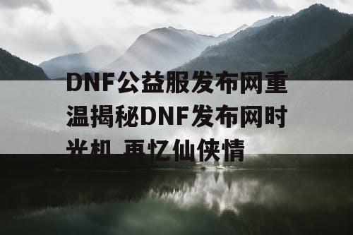 DNF公益服发布网重温揭秘DNF发布网时光机,再忆仙侠情
