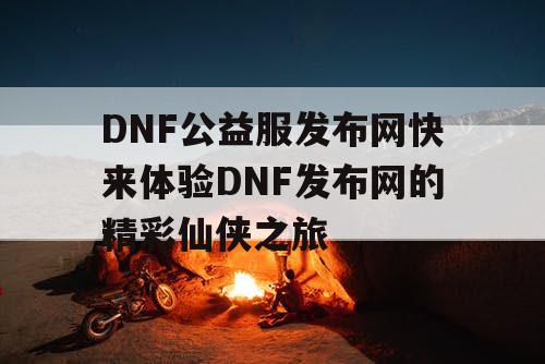 DNF公益服发布网快来体验DNF发布网的精彩仙侠之旅