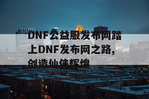 DNF公益服发布网踏上DNF发布网之路,创造仙侠辉煌