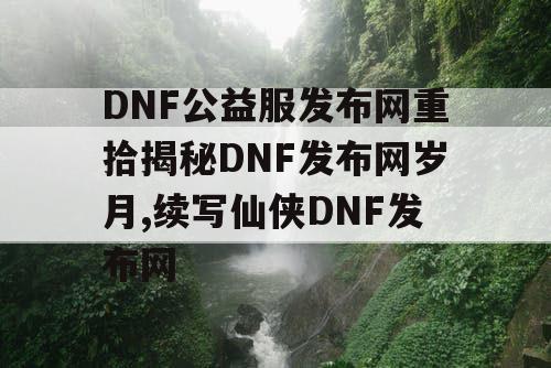 DNF公益服发布网重拾揭秘DNF发布网岁月,续写仙侠DNF发布网