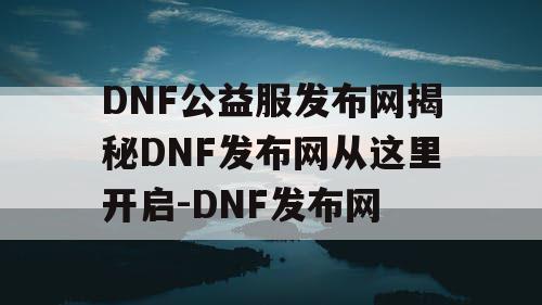 DNF公益服发布网揭秘DNF发布网从这里开启-DNF发布网