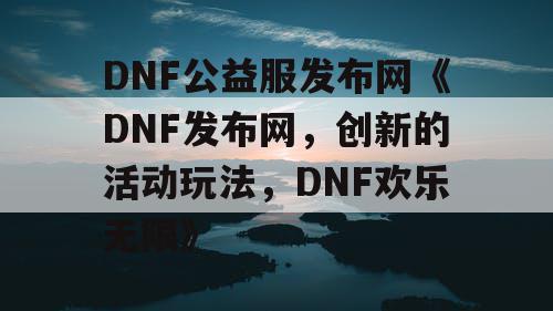 DNF公益服发布网《DNF发布网，创新的活动玩法，DNF欢乐无限》