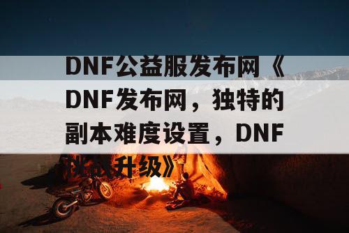 DNF公益服发布网《DNF发布网，独特的副本难度设置，DNF挑战升级》