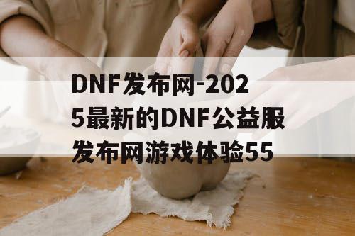 DNF发布网-2025最新的DNF公益服发布网游戏体验55 DNF发布网-2025最新的DNF公益服发布网游戏体验55