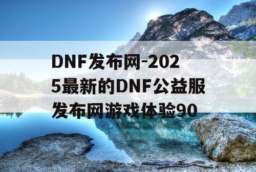 DNF发布网-2025最新的DNF公益服发布网游戏体验90