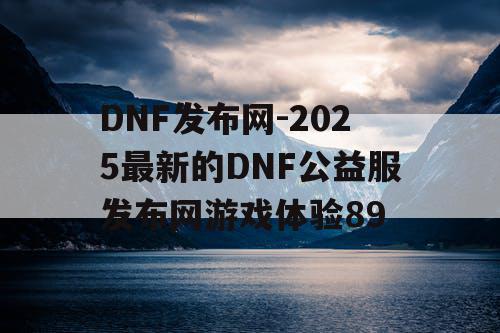 DNF发布网-2025最新的DNF公益服发布网游戏体验89 DNF发布网-2025最新的DNF公益服发布网游戏体验89