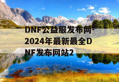 DNF公益服发布网-2024年最新最全DNF发布网站2