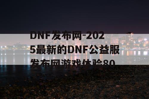 DNF发布网-2025最新的DNF公益服发布网游戏体验80