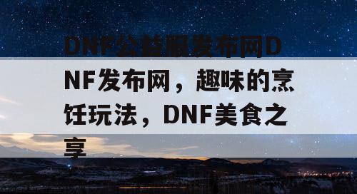 DNF公益服发布网DNF发布网，趣味的烹饪玩法，DNF美食之享