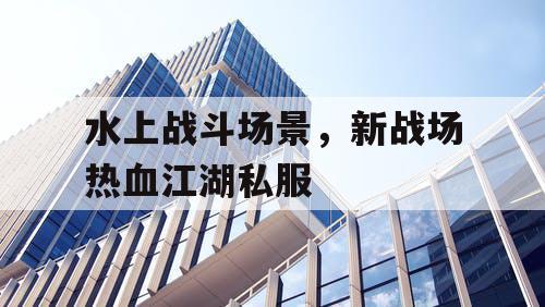 水上战斗场景,新战场热血江湖私服 水上战斗场景,新战场热血江湖私服