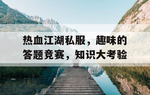 热血江湖私服,趣味的答题竞赛,知识大考验 热血江湖私服,趣味的答题竞赛,知识大考验
