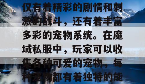 魔域私服，作为一款深受玩家喜爱的游戏，不仅有着精彩的剧情和刺激的战斗，还有着丰富多彩的宠物系统。在魔域私服中，玩家可以收集各种可爱的宠物，每种宠物都有着独特的能力和特点，让玩家在游戏中更加有趣。