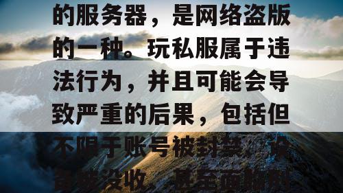 私服是一种未经版权所有人许可,非法获得服务器端安装程序后设立的服务器,是网络盗版的一种。玩私服属于违法行为,并且可能会导致严重的后果,包括但不限于账号被封禁、设备被没收、甚至面临刑事责任等。因此,我们应该遵守法律法规,远离任何非法活动。 私服是一种未经版权所有人许可,非法获得服务器端安装程序后设立的服务器,是网络盗版的一种。玩私服属于违法行为,并且可能会导致严重的后果,包括但不限于账号被封禁、设备被没收、甚至面临刑事责任等。因此,我们应该遵守法律法规,远离任何非法活动。