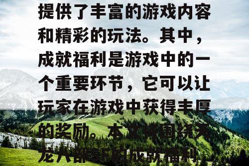 天龙八部SF是一款备受玩家喜爱的游戏,它提供了丰富的游戏内容和精彩的玩法。其中,成就福利是游戏中的一个重要环节,它可以让玩家在游戏中获得丰厚的奖励。本文将围绕天龙八部SF的成就福利展开,介绍如何解锁丰厚奖励。 天龙八部SF是一款备受玩家喜爱的游戏,它提供了丰富的游戏内容和精彩的玩法。其中,成就福利是游戏中的一个重要环节,它可以让玩家在游戏中获得丰厚的奖励。本文将围绕天龙八部SF的成就福利展开,介绍如何解锁丰厚奖励。