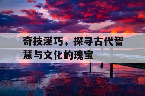 奇技淫巧，探寻古代智慧与文化的瑰宝