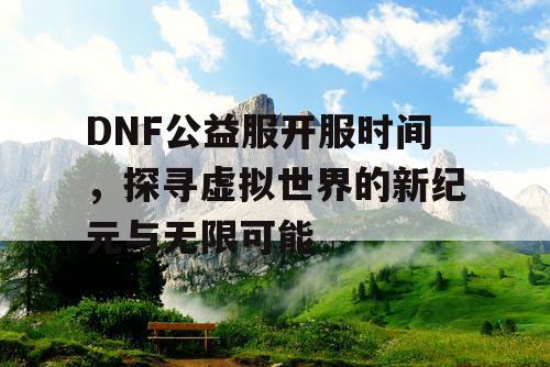 DNF公益服开服时间，探寻虚拟世界的新纪元与无限可能