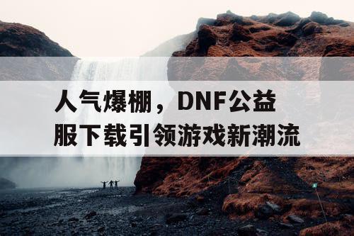 人气爆棚，DNF公益服下载引领游戏新潮流