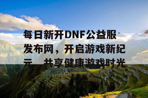 每日新开DNF公益服发布网，开启游戏新纪元，共享健康游戏时光