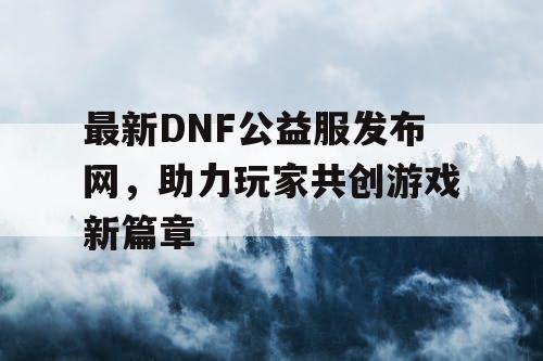 最新DNF公益服发布网，助力玩家共创游戏新篇章